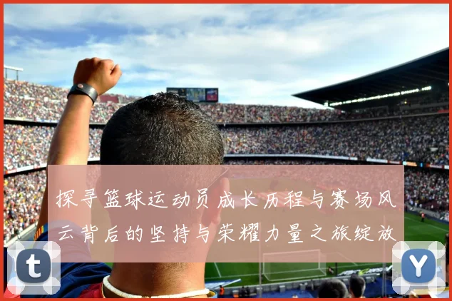 探寻篮球运动员成长历程与赛场风云背后的坚持与荣耀力量之旅绽放