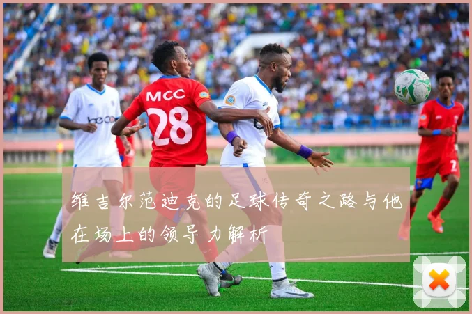 维吉尔范迪克的足球传奇之路与他在场上的领导力解析