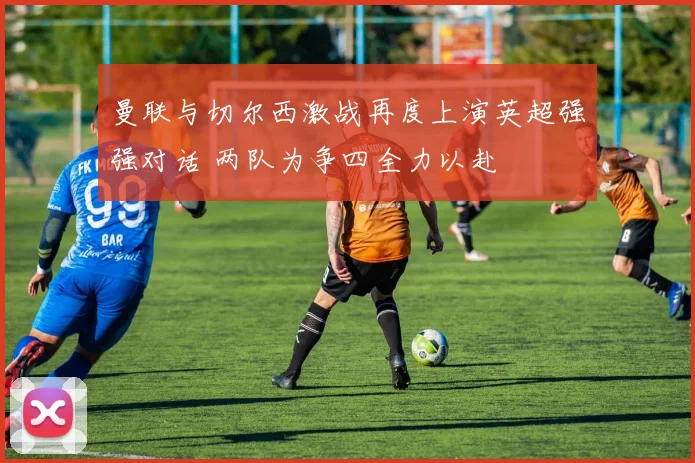 曼联与切尔西激战再度上演英超强强对话 两队为争四全力以赴