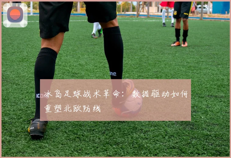 冰岛足球战术革命：数据驱动如何重塑北欧防线