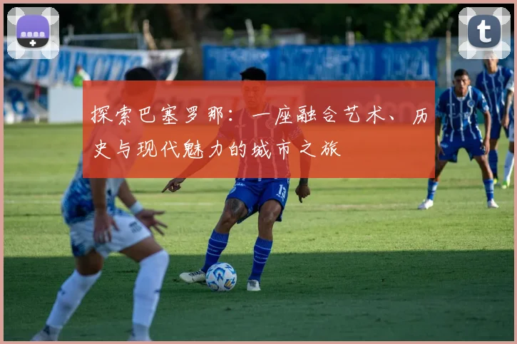 探索巴塞罗那：一座融合艺术、历史与现代魅力的城市之旅