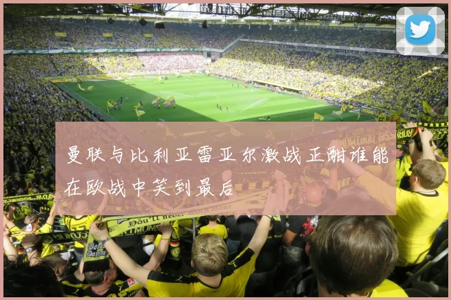 曼联与比利亚雷亚尔激战正酣谁能在欧战中笑到最后