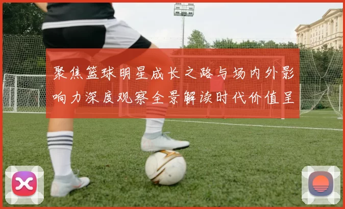 聚焦篮球明星成长之路与场内外影响力深度观察全景解读时代价值呈现之光