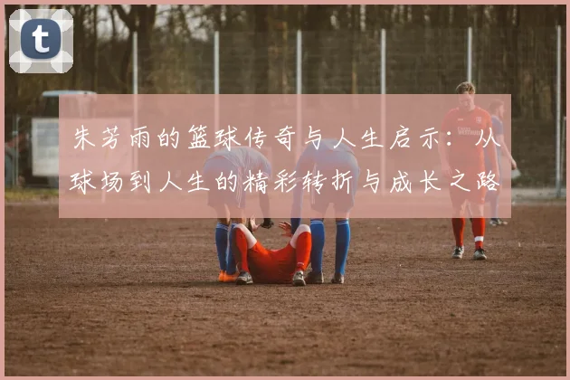朱芳雨的篮球传奇与人生启示：从球场到人生的精彩转折与成长之路