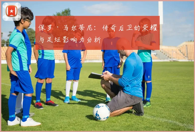 保罗·马尔蒂尼：传奇后卫的荣耀与足坛影响力分析